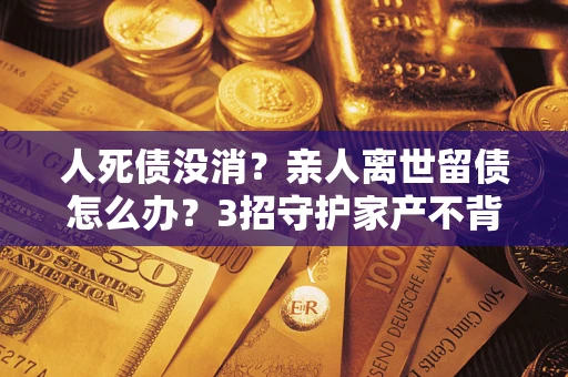 武汉人死债没消？亲人离世留债怎么办？3招守护家产不背锅